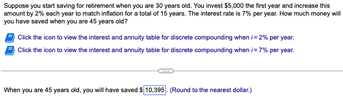 Suppose you start saving for retirement when you are 30 years old. You invest $5,000 the first year and increase this
amount by 2% each year to match inflation for a total of 15 years. The interest rate is 7% per year. How much money will
you have saved when you are 45 years old?
Click the icon to view the interest and annuity table for discrete compounding when i = 2% per year.
Click the icon to view the interest and annuity table for discrete compounding when i=7% per year.
When you are 45 years old, you will have saved $10,395. (Round to the nearest dollar.)