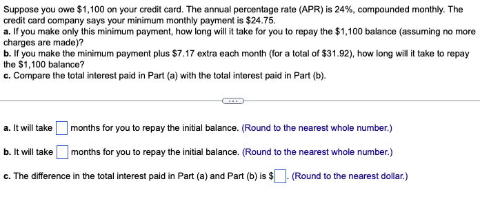 Suppose you owe $1,100 on your credit card. The annual percentage rate (APR) is 24%, compounded monthly. The
credit card company says your minimum monthly payment is $24.75.
a. If you make only this minimum payment, how long will it take for you to repay the $1,100 balance (assuming no more
charges are made)?
b. If you make the minimum payment plus $7.17 extra each month (for a total of $31.92), how long will it take to repay
the $1,100 balance?
c. Compare the total interest paid in Part (a) with the total interest paid in Part (b).
a. It will take
b. It will take
months for you to repay the initial balance. (Round to the nearest whole number.)
months for you to repay the initial balance. (Round to the nearest whole number.)
(Round to the nearest dollar.)
c. The difference in the total interest paid in Part (a) and Part (b) is $