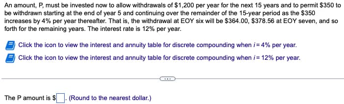 An amount, P, must be invested now to allow withdrawals of $1,200 per year for the next 15 years and to permit $350 to
be withdrawn starting at the end of year 5 and continuing over the remainder of the 15-year period as the $350
increases by 4% per year thereafter. That is, the withdrawal at EOY six will be $364.00, $378.56 at EOY seven, and so
forth for the remaining years. The interest rate is 12% per year.
Click the icon to view the interest and annuity table for discrete compounding when i = 4% per year.
Click the icon to view the interest and annuity table for discrete compounding when i = 12% per year.
The P amount is $
(Round to the nearest dollar.)