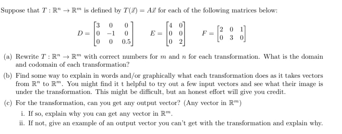 ### Linear Transformations and Matrices

Suppose that \( T : \mathbb{R}^n \to \mathbb{R}^m \) is defined by \( T(\vec{x}) = A\vec{x} \) for each of the following matrices below:

\[ D = \begin{bmatrix} 3 & 0 & 0 \\ 0 & -1 & 0 \\ 0 & 0 & 0.5 \end{bmatrix} \]
\[ E = \begin{bmatrix} 4 & 0 \\ 0 & 0 \\ 0 & 2 \end{bmatrix} \]
\[ F = \begin{bmatrix} 2 & 0 & 1 \\ 0 & 3 & 0 \end{bmatrix} \]

#### (a) Rewrite \( T : \mathbb{R}^n \to \mathbb{R}^m \) with correct numbers for \( m \) and \( n \) for each transformation. What is the domain and codomain of each transformation?

#### (b) Find some way to explain in words and/or graphically what each transformation does as it takes vectors from \( \mathbb{R}^n \) to \( \mathbb{R}^m \). You might find it helpful to try out a few input vectors and see what their image is under the transformation. This might be difficult, but an honest effort will give you credit.

#### (c) For the transformation, can you get any output vector? (Any vector in \( \mathbb{R}^m \))
- i. If so, explain why you can get any vector in \( \mathbb{R}^m \).
- ii. If not, give an example of an output vector you can’t get with the transformation and explain why.

### Explanation of the Matrices:

- **Matrix D**: A \(3 \times 3\) matrix that scales:
  - The first component by 3.
  - The second component by -1.
  - The third component by 0.5.

- **Matrix E**: A \(3 \times 2\) matrix that transforms:
  - The first component by 4.
  - The third component by 2.
  - Ignoring the input for the second component.

- **Matrix F**: A