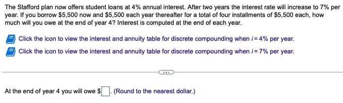 The Stafford plan now offers student loans at 4% annual interest. After two years the interest rate will increase to 7% per
year. If you borrow $5,500 now and $5,500 each year thereafter for a total of four installments of $5,500 each, how
much will you owe at the end of year 4? Interest is computed at the end of each year.
Click the icon to view the interest and annuity table for discrete compounding when i= 4% per year.
Click the icon to view the interest and annuity table for discrete compounding when i = 7% per year.
At the end of year 4 you will owe
(Round to the nearest dollar.)