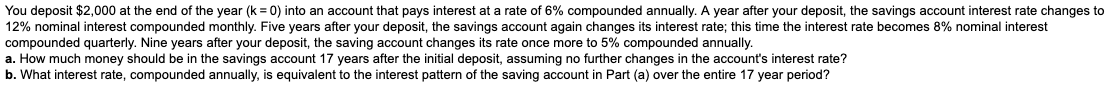 You deposit $2,000 at the end of the year (k = 0) into an account that pays interest at a rate of 6% compounded annually. A year after your deposit, the savings account interest rate changes to
12% nominal interest compounded monthly. Five years after your deposit, the savings account again changes its interest rate; this time the interest rate becomes 8% nominal interest
compounded quarterly. Nine years after your deposit, the saving account changes its rate once more to 5% compounded annually.
a. How much money should be in the savings account 17 years after the initial deposit, assuming no further changes in the account's interest rate?
b. What interest rate, compounded annually, is equivalent to the interest pattern of the saving account in Part (a) over the entire 17 year period?