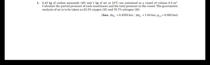 1. 0.45 kg of carbon monoxide (28) and 1 kg of air at 15°C are contained in a vessel of volume 0.4 m'.
Calculate the partial pressure of each constituent and the total pressure in the vessel. The gravimetric
analysis of air is to be taken as 23.3% oxygen (32) and 76.7% nitrogen (28).
IAns. Po, = 0.4359 bar; PN, = 1.64 bar, Poo = 0.962 bar]
