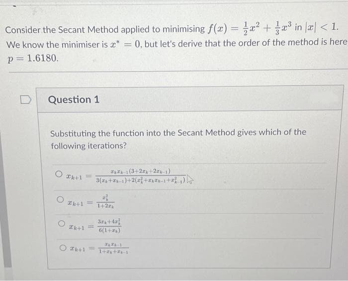 Consider the Secant Method applied to minimising f(x) = x² + x³ in x < 1.
We know the minimiser is **
0, but let's derive that the order of the method is here
p= 1.6180.
Question 1
Substituting the function into the Secant Method gives which of the
following iterations?
○ Ik+1
O
k+1 =
Xk+1 =
Xk+1
2-1 (3+2x+224-1)
3(x+2k-1)+2(2+2-1+²)
22
1+2rk
=
3x+42
6(1+2)
1
1+7+461