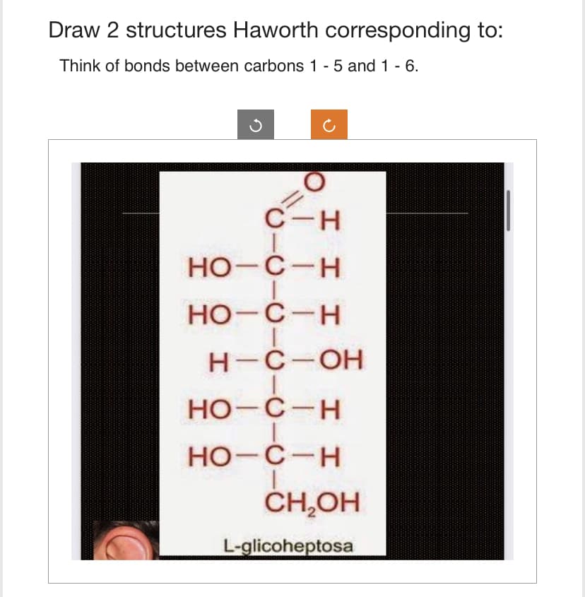 Draw 2 structures Haworth corresponding to:
Think of bonds between carbons 1 - 5 and 1 - 6.
C-H
НО-С-Н
HO-C-H
I
H-C-OH
HO-C-H
HO-C-H
CH₂OH
L-glicoheptosa