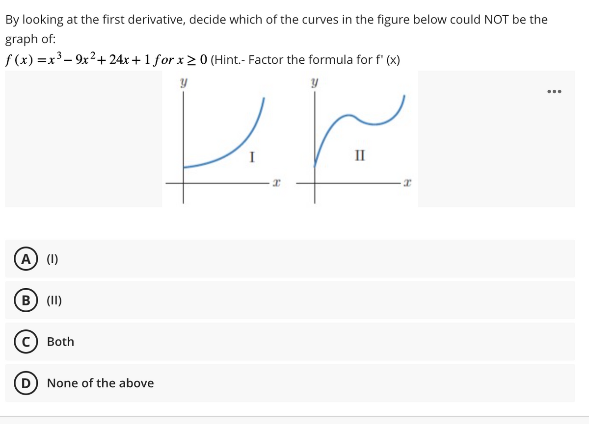 By looking at the first derivative, decide which of the curves in the figure below could NOT be the
graph of:
f(x) = x³ - 9x² + 24x + 1 for x ≥ 0 (Hint.- Factor the formula for f'(x)
A) (1)
B (II)
C) Both
D
None of the above
برابر
I
II
3
: