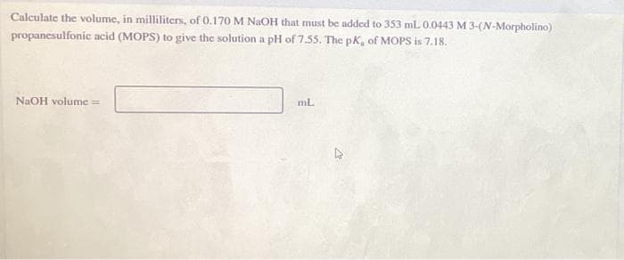 Calculate the volume, in milliliters, of 0.170 M NaOH that must be added to 353 mL 0.0443 M 3-(N-Morpholino)
propanesulfonic acid (MOPS) to give the solution a pH of 7.55. The pK, of MOPS is 7.18.
NaOH volume =
mL