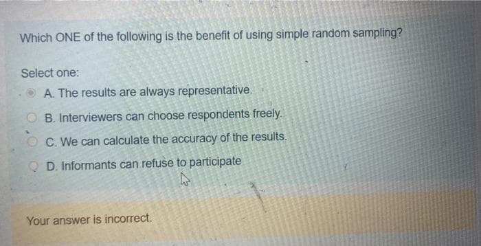 Which ONE of the following is the benefit of using simple random sampling?
Select one:
A. The results are always representative.
OB. Interviewers can choose respondents freely.
OC. We can calculate the accuracy of the results.
QD. Informants can refuse to participate
4
Your answer is incorrect.