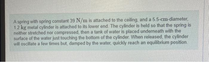 A spring with spring constant 39 N/m is attached to the ceiling, and a 5.5-cm-diameter,
1.2 kg metal cylinder is attached to its lower end. The cylinder is held so that the spring is
neither stretched nor compressed, then a tank of water is placed underneath with the
surface of the water just touching the bottom of the cylinder. When released, the cylinder
will oscillate a few times but, damped by the water, quickly reach an equilibrium position.