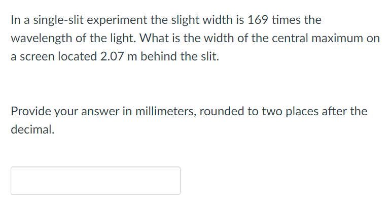 In a single-slit experiment the slight width is 169 times the
wavelength of the light. What is the width of the central maximum on
a screen located 2.07 m behind the slit.
Provide your answer in millimeters, rounded to two places after the
decimal.