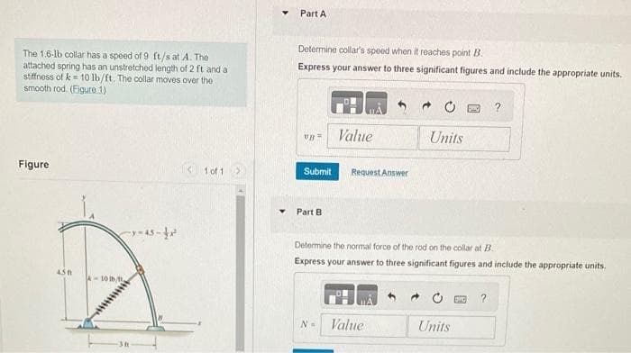 The 1.6-lb collar has a speed of 9 ft/s at A. The
attached spring has an unstretched length of 2 ft and a
stiffness of k= 10 lb/ft. The collar moves over the
smooth rod. (Figure 1)
Figure
450
4-10 tbt
3-45-42²
1 of 1
▼
Part A
Determine collar's speed when it reaches point B.
Express your answer to three significant figures and include the appropriate units.
vp =
Submit
Part B
Value
N=
Request Answer
Determine the normal force of the rod on the collar at B..
Express your answer to three significant figures and include the appropriate units.
Units
Value
Units