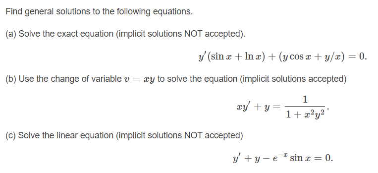 Find general solutions to the following equations.
(a) Solve the exact equation (implicit solutions NOT accepted).
y'(sin x + In x) + (y cos x + y/x) = 0.
(b) Use the change of variable v = xy to solve the equation (implicit solutions accepted)
1
xy' + y :
1+ x?y?
(c) Solve the linear equation (implicit solutions NOT accepted)
y' + y – e¯* sin x = 0.
