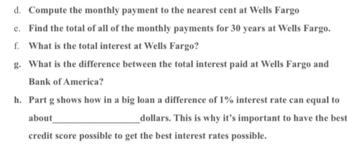 d. Compute the monthly payment to the nearest cent at Wells Fargo
e. Find the total of all of the monthly payments for 30 years at Wells Fargo.
f. What is the total interest at Wells Fargo?
g. What is the difference between the total interest paid at Wells Fargo and
Bank of America?
h. Part g shows how in a big loan a difference of 1% interest rate can equal to
about
dollars. This is why it's important to have the best
credit score possible to get the best interest rates possible.