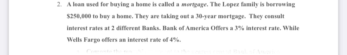 2. A loan used for buying a home is called a mortgage. The Lopez family is borrowing
$250,000 to buy a home. They are taking out a 30-year mortgage. They consult
interest rates at 2 different Banks. Bank of America Offers a 3% interest rate. While
Wells Fargo offers an interest rate of 4%.