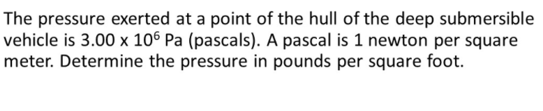 The pressure exerted at a point of the hull of the deep submersible
vehicle is 3.00 × 106 Pa (pascals). A pascal is 1 newton per square
meter. Determine the pressure in pounds per square foot.
