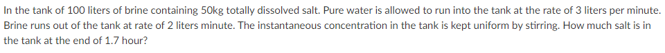 In the tank of 100 liters of brine containing 50kg totally dissolved salt. Pure water is allowed to run into the tank at the rate of 3 liters per minute.
Brine runs out of the tank at rate of 2 liters minute. The instantaneous concentration in the tank is kept uniform by stirring. How much salt is in
the tank at the end of 1.7 hour?
