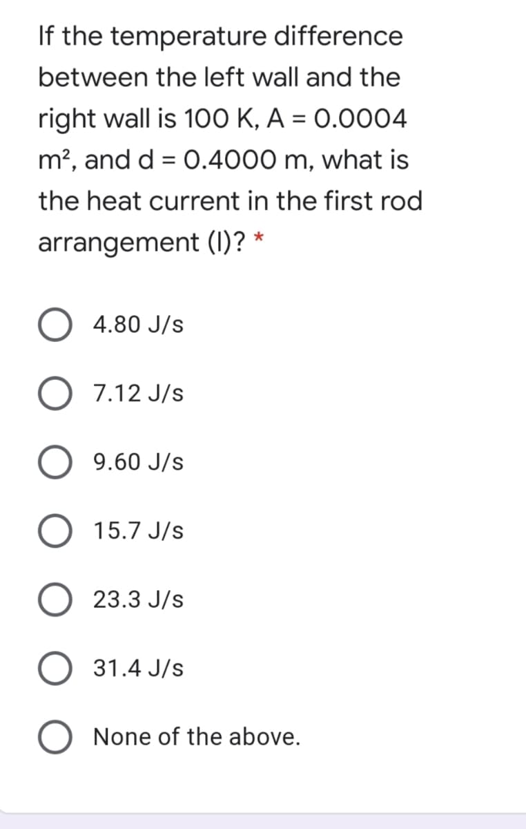 If the temperature difference
between the left wall and the
right wall is 100 K, A = 0.0004
%3D
m², and d = 0.4000 m, what is
the heat current in the first rod
arrangement (I)? *
4.80 J/s
7.12 J/s
9.60 J/s
15.7 J/s
23.3 J/s
31.4 J/s
None of the above.
