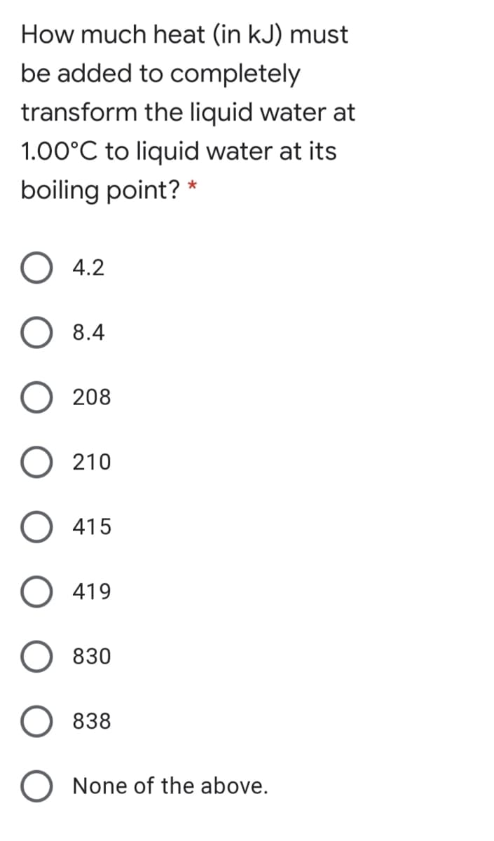 How much heat (in kJ) must
be added to completely
transform the liquid water at
1.00°C to liquid water at its
boiling point? *
O 4.2
O 8.4
O 208
O 210
O 415
O 419
830
838
None of the above.
