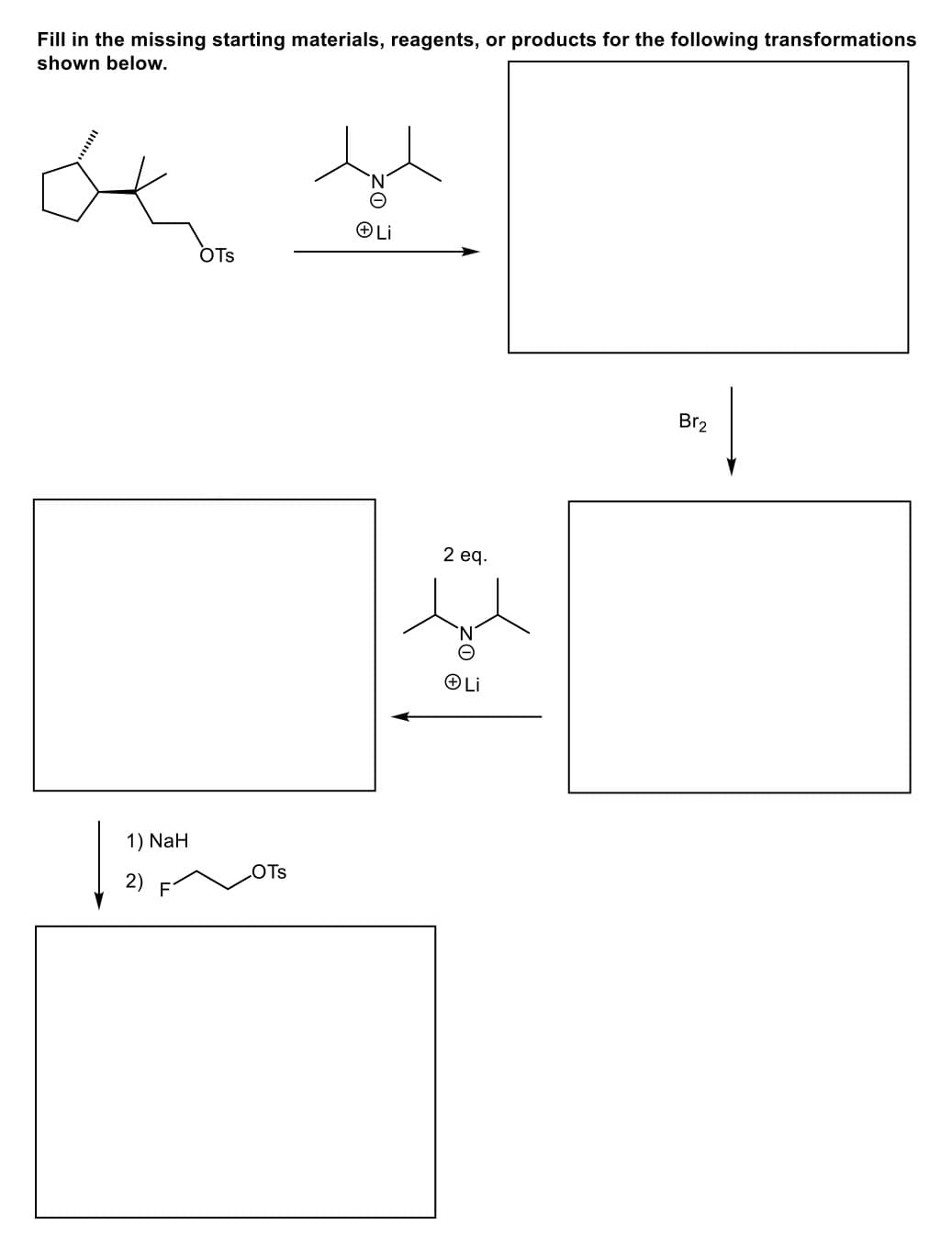 Fill in the missing starting materials, reagents, or products for the following transformations
shown below.
oko
1) NaH
| 20
OTS
OTS
ⒸLi
2 eq.
ZO
Li
Br₂