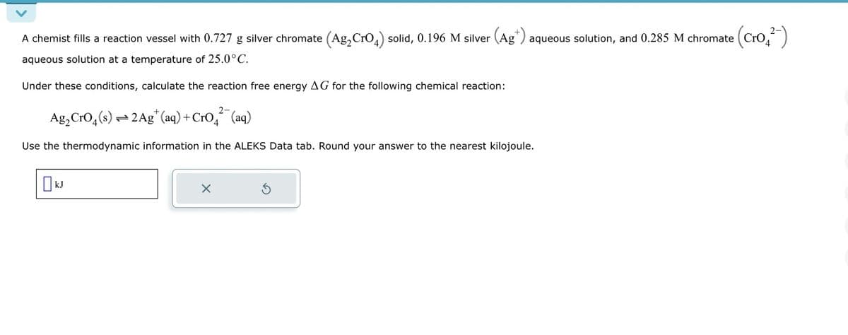 A chemist fills a reaction vessel with 0.727 g silver chromate (Ag₂CrO4) solid, 0.196 M silver (Ag*) aqueous solution, and 0.285 M chromate
• (Cro₂²-)
aqueous solution at a temperature of 25.0°C.
Under these conditions, calculate the reaction free energy AG for the following chemical reaction:
2-
Ag₂ CrO4(s) 2 Ag+ (aq) + CrO² (aq)
Use the thermodynamic information in the ALEKS Data tab. Round your answer to the nearest kilojoule.
kJ
X