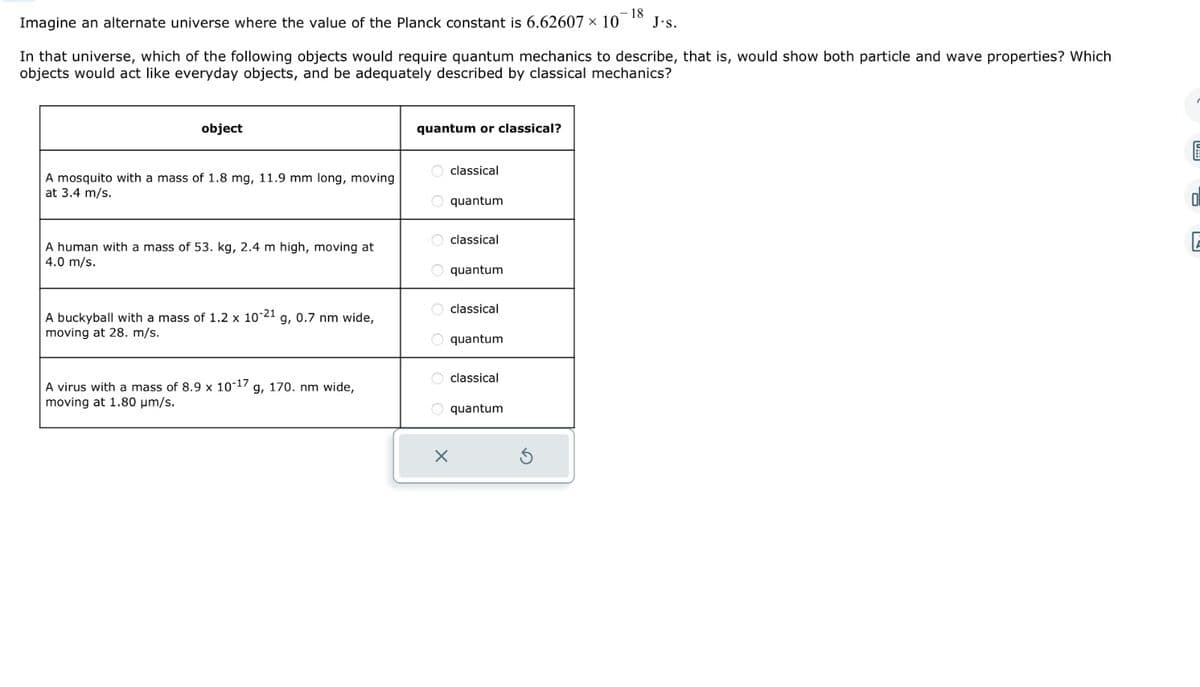 - 18
Imagine an alternate universe where the value of the Planck constant is 6.62607 x 10
In that universe, which of the following objects would require quantum mechanics to describe, that is, would show both particle and wave properties? Which
objects would act like everyday objects, and be adequately described by classical mechanics?
object
A mosquito with a mass of 1.8 mg, 11.9 mm long, moving
at 3.4 m/s.
A human with a mass of 53. kg, 2.4 m high, moving at
4.0 m/s.
A buckyball with a mass of 1.2 x 10-21 g, 0.7 nm wide,
moving at 28. m/s.
A virus with a mass of 8.9 x 10-17 g, 170. nm wide,
moving at 1.80 μm/s.
quantum or classical?
Oclassical
O quantum
classical
O quantum
classical
O quantum
classical
O quantum
J.s.
X
0.