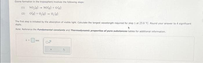 Ozone formation in the troposphere involves the following steps:
(1) NO₂(g) → NO(g) + 0(g)
(2) 0(g) + O₂(g) 0, (e)
The first step is initiated by the absorption of visible light. Calculate the longest wavelength required for step 1 at 25.0 "C. Round your answer to 4 significant
digits.
Note: Reference the Fundamental constants and Thermodynamic properties of pure substances tables for additional information.
λ=
nm
0
D