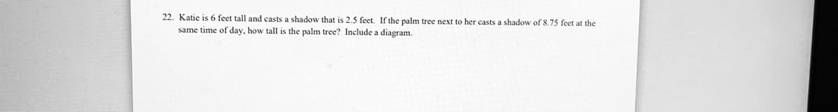 22. Katie is 6 feet tall and casts a shadow that is 2.5 feet. If the palm tree next to her casts a shadow of 8.75 feet at the
same time of day, how tall is the palm tree? Include a diagram.
