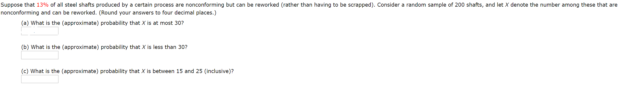 Suppose that 13% of all steel shafts produced by a certain process are nonconforming but can be reworked (rather than having to be scrapped). Consider a random sample of 200 shafts, and let X denote the number among these that are
nonconforming and can be reworked. (Round your answers to four decimal places.)
(a) What is the (approximate) probability that X is at most 30?
(b) What is the (approximate) probability that X is less than 30?
(c) What is the (approximate) probability that X is between 15 and 25 (inclusive)?
