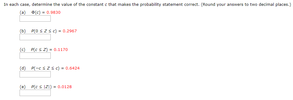 In each case, determine the value of the constant c that makes the probability statement correct. (Round your answers to two decimal places.)
(a)
(c) = 0.9830
P(0 SZs C) = 0.2967
(b)
(c)
P(c s Z) = 0.1170
(d) P(-c s z s c) = 0.6424
(e) P(c < |Z]) = 0.0128
