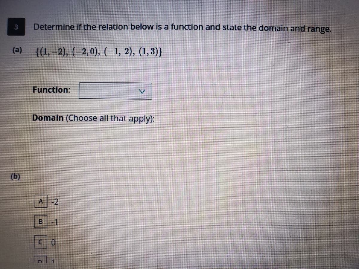 3.
Determine if the relation below is a function and state the domain and range.
(a)
{(1,–2), (–2,0), (-1, 2), (1,3)}
Function:
Domain (Choose all that apply):
(b)
A-2
B 1
