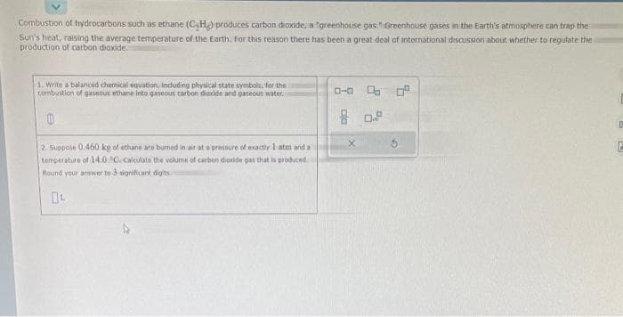 Combustion of hydrocarbons such as ethane (CH) produces carbon dioxide, a greenhouse gas Greenhouse gases in the Earth's atmosphere can trap the
Sun's heat, raising the average temperature of the Earth. For this reason there has been a great deal of international discussion about whether to regulate the
production of carbon dioxide.
1. Write a balanced chemical equation, including physical state symbols, for the
combustion of gaseous ethane into gaseous carbon dioxide and gaseous water.
2. Suppose 0.460 kg of ethane are burned in air at a pressure of exactly I atm and a
temperature of 14.0 C. Calculate the volume of carbon dioxide gas that is produced
Round your answer to 3 significant digits
0-0 0.0 0²
80.2
X
D
E
