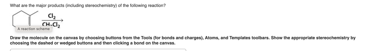 What are the major products (including stereochemistry) of the following reaction?
Cl₂
CH₂Cl₂
A reaction scheme
Draw the molecule on the canvas by choosing buttons from the Tools (for bonds and charges), Atoms, and Templates toolbars. Show the appropriate stereochemistry by
choosing the dashed or wedged buttons and then clicking a bond on the canvas.