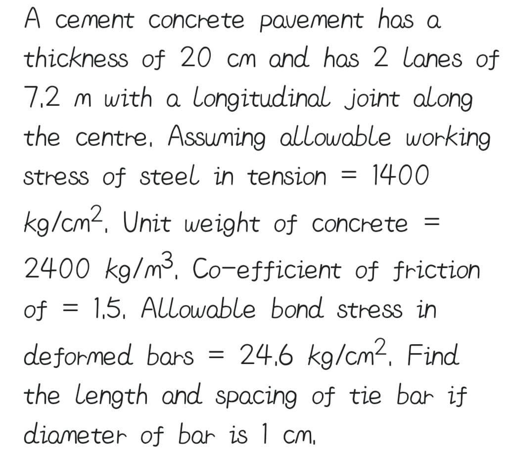 A cement concrete pavement has a
thickness of 20 cm and has 2 lanes of
7,2 m with a longitudinal joint along
the centre. Assuming allowable working
stress of steel in tension = 1400
kg/cm², Unit weight of concrete =
2400 kg/m³, Co-efficient of friction
of = 1,5. Allowable bond stress in
deformed bars
24.6 kg/cm², Find
the length and spacing of tie bar if
diameter of bar is 1 cm.
=