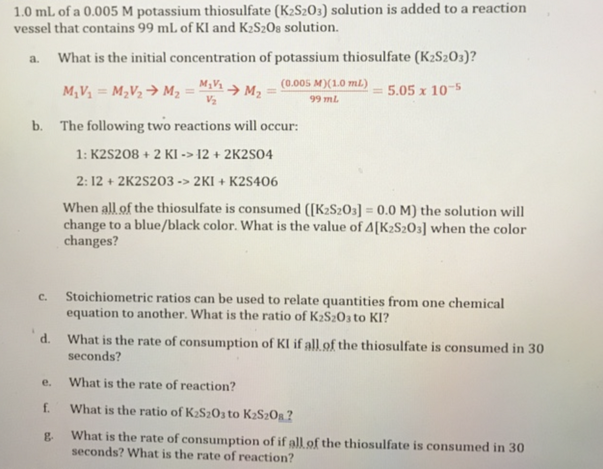 1.0 mL of a 0.005 M potassium thiosulfate (K2S203) solution is added to a reaction
vessel that contains 99 mL of KI and K₂S2O8 solution.
What is the initial concentration of potassium thiosulfate (K2S203)?
M₁V₁ M₂
5.05 x 10-5
V₂
b. The following two reactions will occur:
1: K2S208 + 2 KI -> 12 + 2K2SO4
2: 12 + 2K2S203 -> 2KI+K2S406
When all of the thiosulfate is consumed ([K2S2O3] = 0.0 M) the solution will
change to a blue/black color. What is the value of A[K2S2O3] when the color
changes?
a.
1
C.
d.
e.
f.
g
M₁V₁= M₂V₂ M₂
=
(0.005 M)(1.0 mL)
99 mL
Stoichiometric ratios can be used to relate quantities from one chemical
equation to another. What is the ratio of K2S2O3 to KI?
What is the rate of consumption of KI if all of the thiosulfate is consumed in 30
seconds?
What is the rate of reaction?
What is the ratio of K₂S2O3 to K₂S2O?
What is the rate of consumption of if all of the thiosulfate is consumed in 30
seconds? What is the rate of reaction?