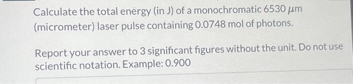 Calculate the total energy (in J) of a monochromatic 6530 μm
(micrometer) laser pulse containing 0.0748 mol of photons.
Report your answer to 3 significant figures without the unit. Do not use
scientific notation. Example: 0.900