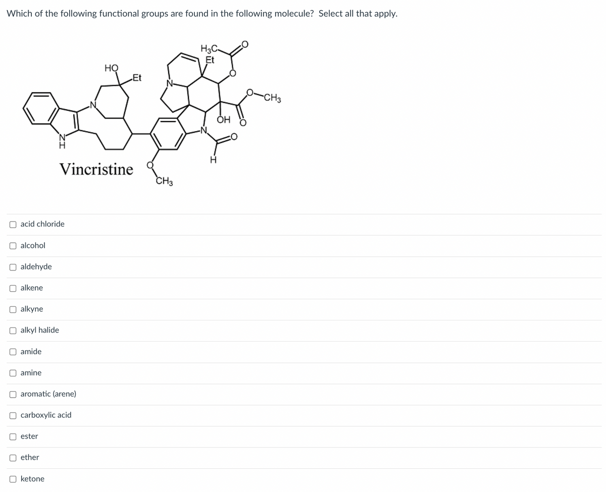 Which of the following functional groups are found in the following molecule? Select all that apply.
acid chloride
O alcohol
O aldehyde
alkene
O alkyne
O alkyl halide
O amide
O amine
O aromatic (arene)
O carboxylic acid
ester
Vincristine
Oether
☐ ketone
HO
Et
CH3
H3C-
Et
OH
H
-CH3