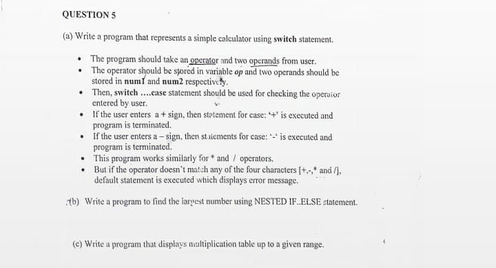 QUESTION 5
(a) Write a program that represents a simple calculator using switch statement.
• The program should take an operator and two operands from user.
• The operator should be sjored in variable op and two operands should be
stored in numf and num2 respectively.
• Then, switch ...case statement should be used for checking the operaior
entered by user.
• If the user enters a+ sign, then statement for case: +' is executed and
program is terminated.
• If the user enters a - sign, then staiements for case: - is executed and
program is terminated.
• This program works similarly for * and / operators.
• But if the operator doesn't match any of the four characters [+,,* and /4,
default statement is executed which displays error message.
tb) Write a program to find the iargest number using NESTED IF.ELSE statement.
(c) Write a program that displays nultiplication table up to a given range.
