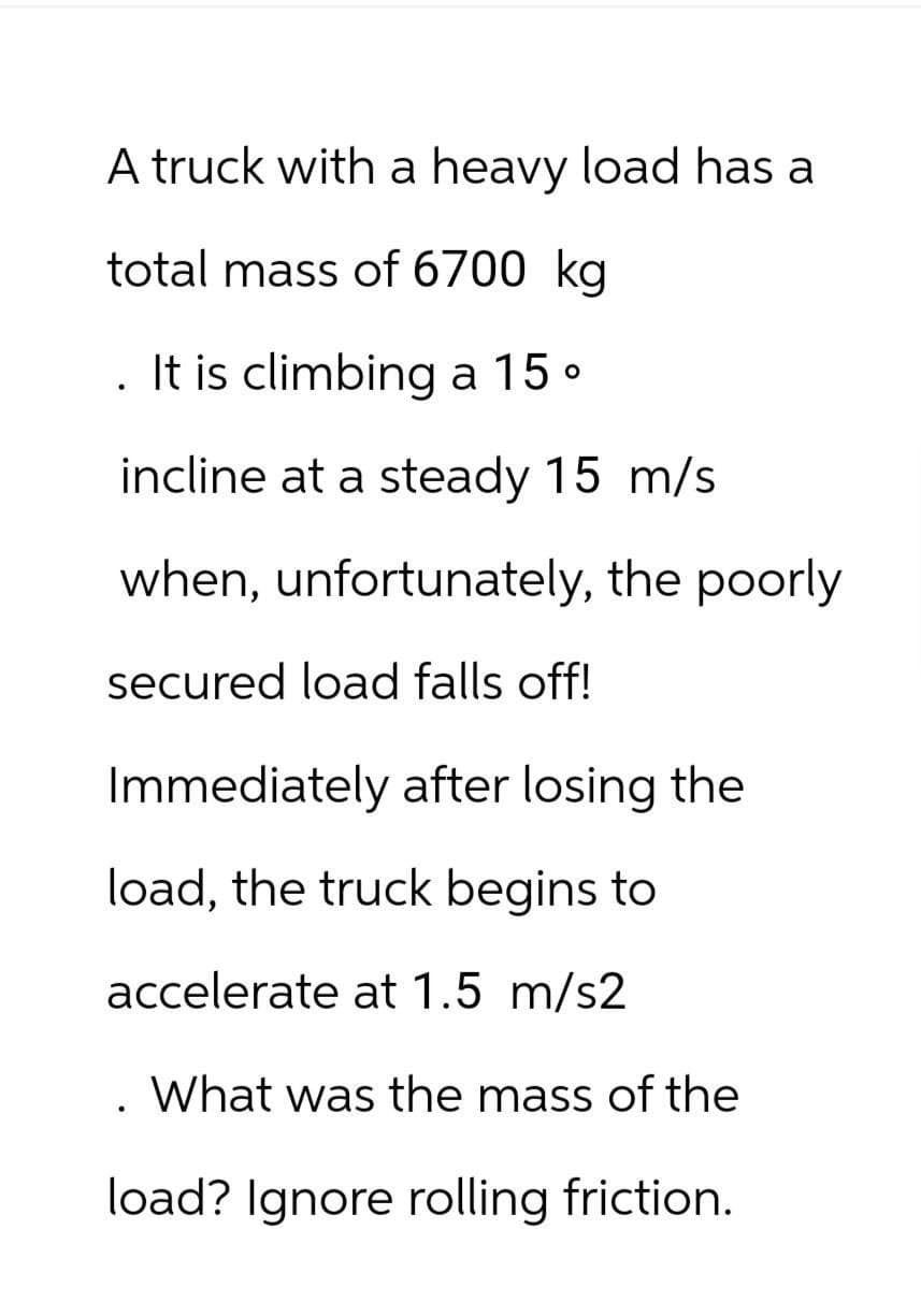 A truck with a heavy load has a
total mass of 6700 kg
It is climbing a 15 °
incline at a steady 15 m/s
when, unfortunately, the poorly
secured load falls off!
Immediately after losing the
load, the truck begins to
accelerate at 1.5 m/s2
What was the mass of the
load? Ignore rolling friction.