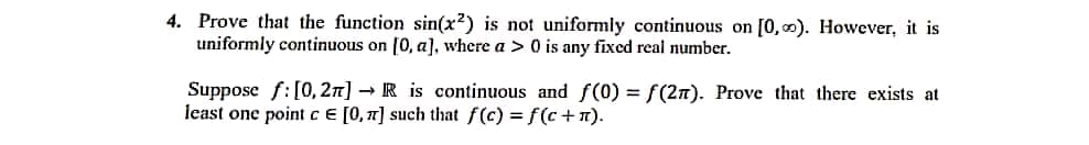 4. Prove that the function sin(x²) is not uniformly continuous on [0,0). However, it is
uniformly continuous on [0, a], where a > 0 is any fixed real number.
Suppose f:[0, 2n] → R is continuous and f(0) = f(2n). Prove that there exists at
least one point cE [0, 7] such that f(c) = f(c+n).
