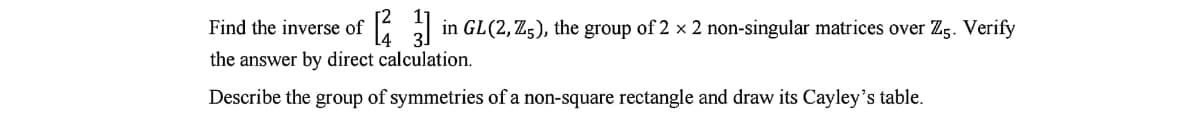 Find the inverse of
in GL(2, Z;), the group of 2 x 2 non-singular matrices over Zg. Verify
the answer by direct calculation.
Describe the group of symmetries of a non-square rectangle and draw its Cayley's table.
