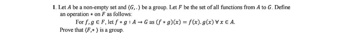 1. Let A be a non-empty set and (G,.) be a group. Let F be the set of all functions from A to G. Define
an operation * on F as follows:
For f,g € F, let f * g : A → G as (f * g)(x) = f(x). g(x) V x € A.
Prove that (F,* ) is a group.
