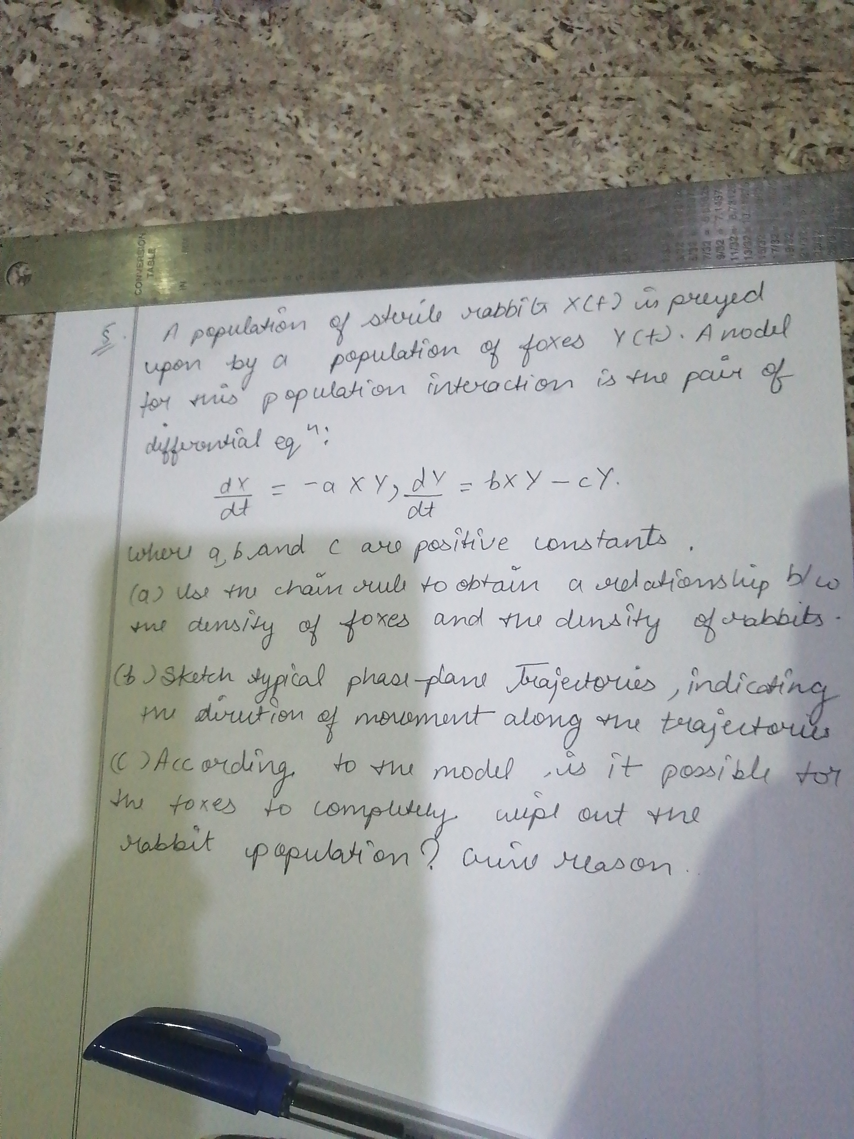 sterile rabbi ba XCF) ūs preyed
A pepulation
upon by
tor ruis" populahion interoction is the pair of
deffrenitial eg
population of foxes YCt). A nodel
и
dY
dt
-axY,dV= 6X Y -cY.
dt
where a, band c
(a) Us tn chain rul to obtain a relationship blw
dinsity of fores and the dinsity fabbits
(8 ) Skakch s ng
vre positive onstants
hiep
the
sypical phasi-plan Jrajectories , indicatir
m
diruition
ef morement along
me trajectous
t
he
C)According to the model is it possble toy
the toxes to upl out he
Mabbit population ? auw reason
complutely
CONVERSION
TABLE
7132 a 651825
7.1437
19/32 1341251
