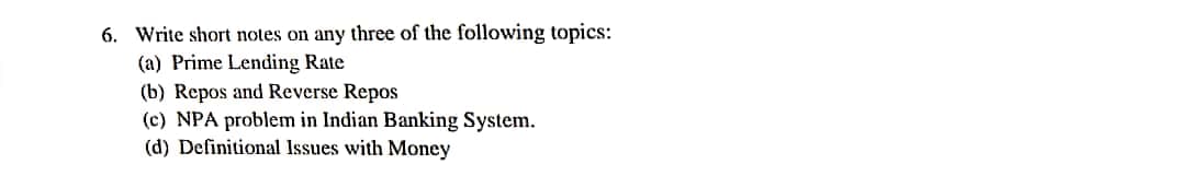 6. Write short notes on any three of the following topics:
(a) Prime Lending Rate
(b) Repos and Reverse Repos
(c) NPA problem in Indian Banking System.
(d) Definitional Issues with Money
