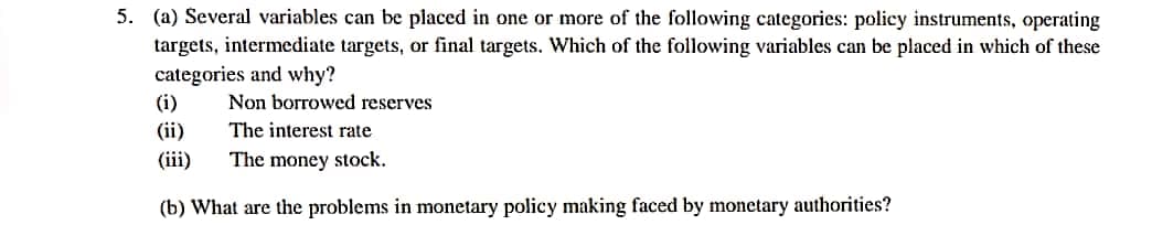 5. (a) Several variables can be placed in one or more of the following categories: policy instruments, operating
targets, intermediate targets, or final targets. Which of the following variables can be placed in which of these
categories and why?
(i)
Non borrowed reserves
(ii)
The interest rate
(iii)
The money stock.
(b) What are the problems in monetary policy making faced by monetary authorities?
