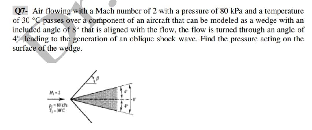 Q7- Air flowing with a Mach number of 2 with a pressure of 80 kPa and a temperature
of 30 °C passes over a component of an aircraft that can be modeled as a wedge with an
included angle of 8° that is aligned with the flow, the flow is turned through an angle of
4 leading to the generation of an oblique shock wave. Find the pressure acting on the
surface of the wedge.
M 2
P = 80 kPa
T = 30°C
