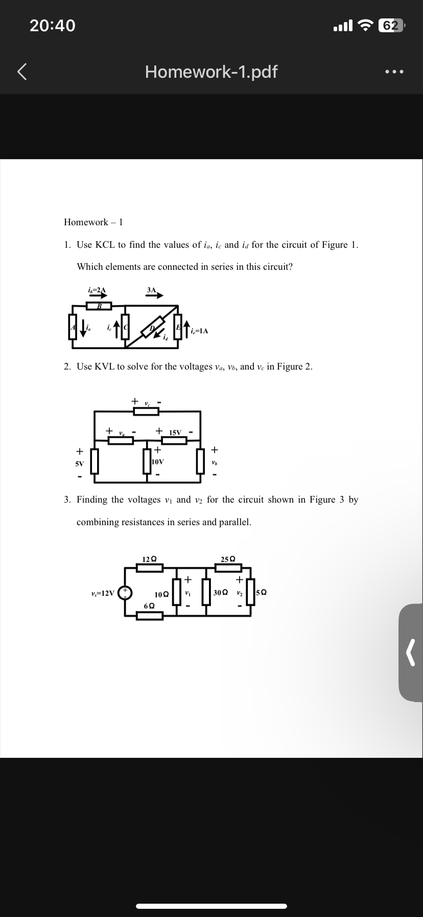 20:40
<
Homework 1
1. Use KCL to find the values of ia, ic and ia for the circuit of Figure 1.
Which elements are connected in series in this circuit?
i,=2A
+
5V
is
Homework-1.pdf
2. Use KVL to solve for the voltages va, Vb, and ve in Figure 2.
+
v-12V
+15V
+
10V
3. Finding the voltages v₁ and v2 for the circuit shown in Figure 3 by
combining resistances in series and parallel.
12Q
i=1A
10Q
6Q
+
Vb
+
25Q
30Q
+
ܕܐ
50
62