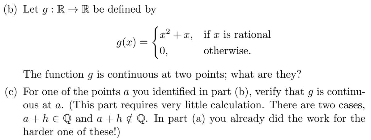 (b) Let g : R → R be defined by
Ja² + x,
if x is rational
g(x) =
0,
otherwise.
The function g is continuous at two points; what are they?
(c) For one of the points a you identified in part (b), verify that g is continu-
ous at a. (This part requires very little calculation. There are two cases,
a + h e Q and a + h ¢ Q. In part (a) you already did the work for the
harder one of these!)
