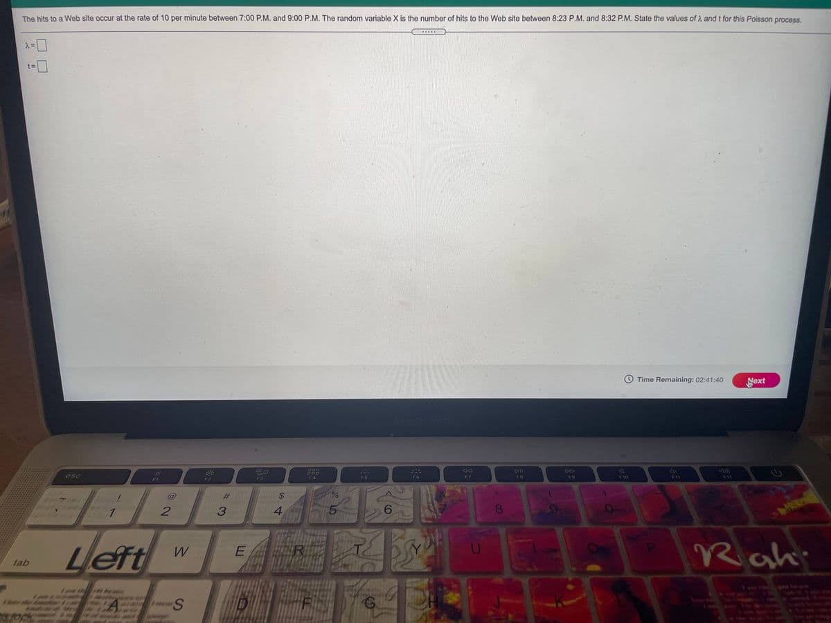 The hits to a Web site occur at the rate of 10 per minute between 7:00 P.M. and 9:00 P.M. The random variable X is the number of hits to the Web site between 8:23 P.M. and 8:32 P.M. State the values of A and t for this Poisson process.
.....
Time Remaining: 02:41:40
Next
MacBon
20
DII
DD
ODO
esc
F6
F7
F8
F9
F10
F11
F12
F1
F3
F4
%23
$4
4
6.
08.
Left
Rahi
W
ER
tab
L山
