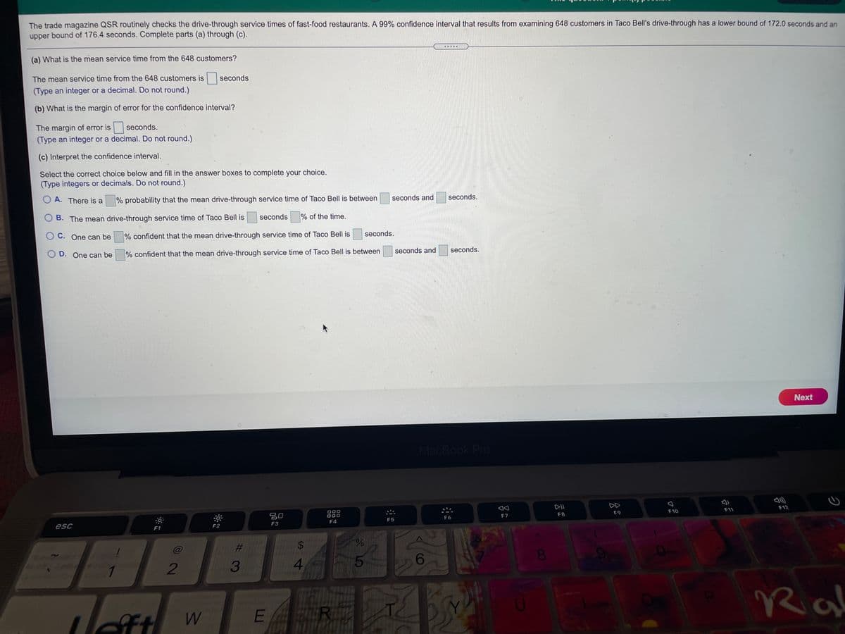 The trade magazine QSR routinely checks the drive-through service times of fast-food restaurants. A 99% confidence interval that results from examining 648 customers in Taco Bell's drive-through has a lower bound of 172.0 seconds and an
upper bound of 176.4 seconds. Complete parts (a) through (c).
(a) What is the mean service time from the 648 customers?
The mean service time from the 648 customers is
seconds
(Type an integer or a decimal. Do not round.)
(b) What is the margin of error for the confidence interval?
The margin of error is
seconds.
(Type an integer or a decimal. Do not round.)
(c) Interpret the confidence interval.
Select the correct choice below and fill in the answer boxes to complete your choice.
(Type integers or decimals. Do not round.)
O A. There is a
% probability that the mean drive-through service time of Taco Bell is between
seconds and
seconds.
O B. The mean drive-through service time of Taco Bell is
seconds
% of the time.
seconds.
O C. One can be
% confident that the mean drive-through service time of Taco Bell is
seconds and
seconds.
O D. One can be
% confident that the mean drive-through service time of Taco Bell is between
Next
MacBook Pro
DII
DD
F12
F10
F11
F8
F9
吕0
F7
000
F6
F5
F4
F3
esc
F1
F2
%23
%24
3
4
5.
1
2
Ra
E
R
C8
%24
