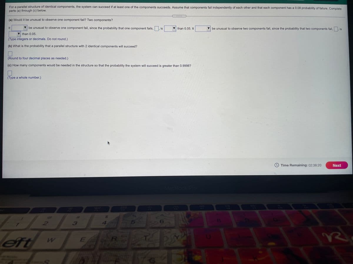 For a parallel structure of identical components, the system can succeed if at least one of the components succeeds. Assume that components fail independently of each other and that each component has a 0.08 probability of failure. Complete
parts (a) through (c) below.
.....
(a) Would it be unusual to observe one component fail? Two components?
It
be unusual to observe one component fail, since the probability that one component fails,
is
than 0.05. It
be unusual to observe two components fail, since the probability that two components fail,
is
than 0.05.
(Type integers or decimals. Do not round.)
(b) What is the probability that a parallel structure with 2 identical components will succeed?
(Round to four decimal places as needed.)
(c) How many components would be needed in the structure so that the probability the system will succeed is greater than 0.9998?
(Type a whole number.)
Time Remaining: 02:38:20
Next
MacBook Pro
888
OOD
F7
FB
F10
F5
F6
F4
24
3
4
6
eft
ER
